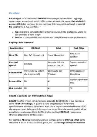 Rock Ridge
Rock Ridge è un'estensione di ISO 9660 sviluppata per i sistemi Unix. Aggiunge
supporto per alcune funzionalità di file system più avanzate, come i link simbolici, i
permessi Unix (ad esempio, file con permessi di lettura/scrittura/exec), e nomi di
file lunghi (fino a 255 caratteri).
 Pro: migliora la compatibilità su sistemi Unix, rendendo più facili da usare file
con permessi e nomi lunghi.
 Contro: la compatibilità con i sistemi non Unix potrebbe essere problematica.
Riepilogo delle differenze:
Caratteristica ISO 9660 Joliet Rock Ridge
Nomi file Max 8+3 (8 caratteri) Fino a 64 caratteri
Fino a 255
caratteri
Caratteri
speciali
Limitato
Supporta Unicode
(caratteri speciali)
Supporta caratteri
speciali
Compatibilità
Universale (su sistemi
che leggono ISO)
Ottimizzato per
Windows
Ottimizzato per
Unix/Linux
Permessi file No No
Supporta permessi
Unix
Link simbolici No No Sì
XBoxFS in contesto con ISO/Joliet/Rock Ridge:
XBoxFS è un file system completamente separato da ISO 9660 e le sue estensioni
come Joliet e Rock Ridge, in quanto è stato progettato per funzionare
specificamente all'interno del sistema Xbox. Però, se parliamo di dischi come i DVD
che vengono usati dalla console (e magari anche per l'installazione di giochi), allora
potrebbe esserci una gestione dei file simile a quella di ISO 9660, ma con una
struttura proprietaria per la console.
Per esempio, XBoxFS potrebbe funzionare in modo simile a ISO 9660 o UDF per la
creazione di dischi di installazione o giochi, ma i suoi dettagli di implementazione
 