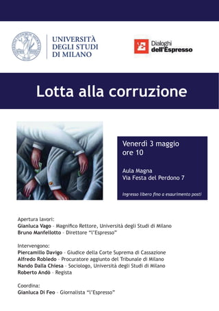 Venerdì 3 maggio
ore 10
Aula Magna
Via Festa del Perdono 7
Ingresso libero fino a esaurimento posti
Apertura lavori:
Gianluca Vago – Magnifico Rettore, Università degli Studi di Milano
Bruno Manfellotto – Direttore “l’Espresso”
Intervengono:
Piercamillo Davigo – Giudice della Corte Suprema di Cassazione
Alfredo Robledo – Procuratore aggiunto del Tribunale di Milano
Nando Dalla Chiesa – Sociologo, Università degli Studi di Milano
Roberto Andò – Regista
Coordina:
Gianluca Di Feo – Giornalista “l’Espresso”
Lotta alla corruzione
 