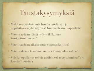 Taustakysymyksiä
Mitkä ovat tärkeimmät hyödyt työelämän ja
oppilaitoksen yhteistyöstä? Kummallekin osapuolelle.
Miten saadaan nämä hyötynäkökulmat
konkretisoitumaan?
Miten saadaan aikaan aitoa vuorovaikutusta?
Miten rakennetaan luottamusta toimijoiden välille?
Voisiko oppilaitos toimia aktiivisesti rekrytoinnissa? Vrt.
Lernia Ruotsissa
 