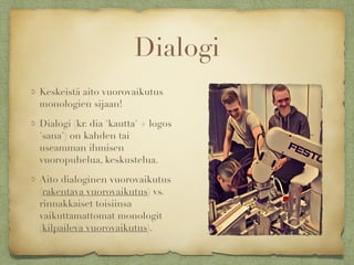 Dialogi
Keskeistä aito vuorovaikutus
monologien sijaan!
Dialogi (kr. dia 'kautta' + logos
'sana') on kahden tai
useamman ihmisen
vuoropuhelua, keskustelua.
Aito dialoginen vuorovaikutus
(rakentava vuorovaikutus) vs.
rinnakkaiset toisiinsa
vaikuttamattomat monologit
(kilpaileva vuorovaikutus).
 