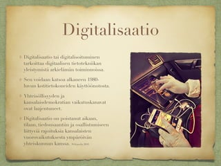 Digitalisaatio
Digitalisaatio tai digitalisoituminen
tarkoittaa digitaalisen tietotekniikan
yleistymistä arkielämän toiminnoissa.
Sen voidaan katsoa alkaneen 1980-
luvun kotitietokoneiden käyttöönotosta.
Yhteisöllisyyden ja
kansalaisdemokratian vaikutuskanavat
ovat laajentuneet.
Digitalisaatio on poistanut aikaan,
tilaan, tiedonsaantiin ja osallistumiseen
liittyviä rajoituksia kansalaisten
vuorovaikutuksesta ympäröivän
yhteiskunnan kanssa. (Wikipedia 2018)
 