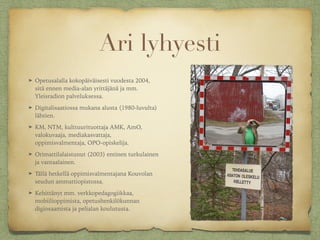 Ari lyhyesti
➤ Opetusalalla kokopäiväisesti vuodesta 2004,
sitä ennen media-alan yrittäjänä ja mm.
Yleisradion palveluksessa.
➤ Digitalisaatiossa mukana alusta (1980-luvulta)
lähtien.
➤ KM, NTM, kulttuurituottaja AMK, AmO,
valokuvaaja, mediakasvattaja,
oppimisvalmentaja, OPO-opiskelija.
➤ Orimattilalaistunut (2003) entinen turkulainen
ja vantaalainen.
➤ Tällä hetkellä oppimisvalmentajana Kouvolan
seudun ammattiopistossa.
➤ Kehittänyt mm. verkkopedagogiikkaa,
mobiilioppimista, opetushenkilökunnan
digiosaamista ja pelialan koulutusta.
 