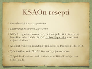 KSAOn resepti
Uravalmentajat muutosagentteina.
DigiDialogi, työelämän digifoorumi.
KSAOn organisaatiomuutos:Työelämä- ja kehittämispalvelut
koordinoi työelämäyhteistyötä, Opiskelijapalvelut koordinoi
ohjaustoimintaa.
Kokeilut erilaisissa rekrytapahtumissa: mm.Työnhaun Pikatrefﬁt.
Työelämäfoorumit (’KSAO-foorumi’) ja jaostoiminta.
Työpaikkaohjauksen kehittäminen, mm.Työpaikkaohjauksen
Salkkumalli.
 