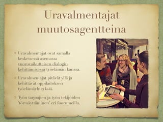 Uravalmentajat
muutosagentteina
Uravalmentajat ovat samalla
keskeisessä asemassa
vuorovaikutteisen dialogin
kehittämisessä työelämän kanssa.
Uravalmentajat pitävät yllä ja
kehittävät oppilaitoksen
työelämäyhteyksiä.
Työn tarjoajien ja työn tekijöiden
’törmäyttäminen’ eri foorumeilla.
 