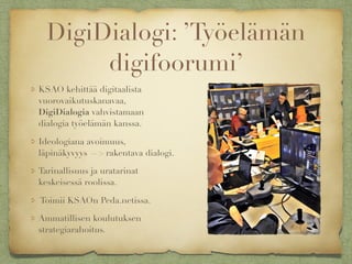 DigiDialogi: ’Työelämän
digifoorumi’
KSAO kehittää digitaalista
vuorovaikutuskanavaa,
DigiDialogia vahvistamaan
dialogia työelämän kanssa.
Ideologiana avoimuus,
läpinäkyvyys —> rakentava dialogi.
Tarinallisuus ja uratarinat
keskeisessä roolissa.
Toimii KSAOn Peda.netissa.
Ammatillisen koulutuksen
strategiarahoitus.
 