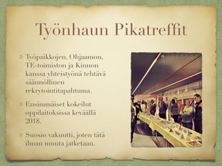 Työnhaun Pikatrefﬁt
Työpaikkojen, Ohjaamon,
TE-toimiston ja Kinnon
kanssa yhteistyönä tehtävä
säännöllinen
rekrytointitapahtuma.
Ensimmäiset kokeilut
oppilaitoksissa keväällä
2018.
Suosio vakuutti, joten tätä
ilman muuta jatketaan.
 