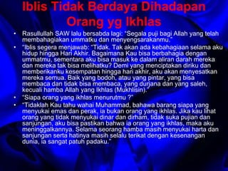Iblis Tidak Berdaya Dihadapan 
Orang yg Ikhlas 
• Rasullullah SAW lalu bersabda lagi: “Segala puji bagi Allah yang telah 
membahagiakan ummatku dan menyengsarakanmu.” 
• “Iblis segera menjawab: “Tidak. Tak akan ada kebahagiaan selama aku 
hidup hingga Hari Akhir. Bagaimana Kau bisa berbahagia dengan 
ummatmu, sementara aku bisa masuk ke dalam aliran darah mereka 
dan mereka tak bisa melihatku? Demi yang menciptakan diriku dan 
memberikanku kesempatan hingga hari akhir, aku akan menyesatkan 
mereka semua. Baik yang bodoh, atau yang pintar, yang bisa 
membaca dan tidak bisa membaca, yang durjana dan yang saleh, 
kecuali hamba Allah yang Ikhlas (Mukhlisin).” 
• “Siapa orang yang ikhlas menurutmu ?” 
• “Tidaklah Kau tahu wahai Muhammad, bahawa barang siapa yang 
menyukai emas dan perak, ia bukan orang yang ikhlas. Jika kau lihat 
orang yang tidak menyukai dinar dan dirham, tidak suka pujian dan 
sanjungan, aku bisa pastikan bahwa ia orang yang ikhlas, maka aku 
meninggalkannya. Selama seorang hamba masih menyukai harta dan 
sanjungan serta hatinya masih selalu terikat dengan kesenangan 
dunia, ia sangat patuh padaku.” 
 