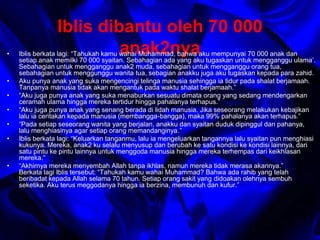 Iblis dibantu oleh 70 000 
anak2nya • Iblis berkata lagi: “Tahukah kamu wahai Muhammad, bahwa aku mempunyai 70 000 anak dan 
setiap anak memilki 70 000 syaitan. Sebahagian ada yang aku tugaskan untuk mengganggu ulama’. 
Sebahagian untuk mengganggu anak2 muda, sebahagian untuk mengganggu orang tua, 
sebahagian untuk menggunggu wanita tua, sebagian anakku juga aku tugaskan kepada para zahid. 
• Aku punya anak yang suka mengencingi telinga manusia sehingga ia tidur pada shalat berjamaah. 
Tanpanya manusia tidak akan mengantuk pada waktu shalat berjamaah.” 
• “Aku juga punya anak yang suka menaburkan sesuatu dimata orang yang sedang mendengarkan 
ceramah ulama hingga mereka tertidur hingga pahalanya terhapus.” 
• “Aku juga punya anak yang senang berada di lidah manusia. Jika seseorang melakukan kebajikan 
lalu ia ceritakan kepada manusia (membangga-bangga), maka 99% pahalanya akan terhapus.” 
• “Pada setiap seseorang wanita yang berjalan, anakku dan syaitan duduk dipinggul dan pahanya, 
lalu menghiasinya agar setiap orang memandanginya.” 
• Iblis berkata lagi: “Keluarkan tanganmu, lalu ia mengeluarkan tangannya lalu syaitan pun menghiasi 
kukunya. Mereka, anak2 ku selalu menyusup dan berubah ke satu kondisi ke kondisi lainnya, dari 
satu pintu ke pintu lainnya untuk menggoda manusia hingga mereka terhempas dari keikhlasan 
mereka.” 
• “Akhirnya mereka menyembah Allah tanpa ikhlas, namun mereka tidak merasa akannya.” 
Berkata lagi Iblis tersebut: “Tahukah kamu wahai Muhammad? Bahwa ada rahib yang telah 
beribadat kepada Allah selama 70 tahun. Setiap orang sakit yang didoakan olehnya sembuh 
seketika. Aku terus meggodanya hingga ia berzina, membunuh dan kufur.” 
 