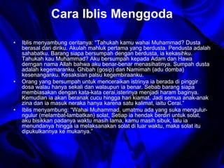 Cara Iblis Menggoda 
• Iblis menyambung ceritanya: “Tahukah kamu wahai Muhammad? Dusta 
berasal dari diriku. Akulah mahluk pertama yang berdusta. Pendusta adalah 
sahabatku. Barang siapa bersumpah dengan berdusta, ia kekasihku. 
Tahukah kau Muhammad? Aku bersumpah kepada Adam dan Hawa 
derngan nama Allah bahwa aku benar-benar menasihatinya. Sumpah dusta 
adalah kegemaranku. Ghibah (gosip) dan Namimah (adu domba) 
kesenanganku. Kesaksian palsu kegembiraanku. 
• Orang yang bersumpah untuk menceraikan istrinya ia berada di pinggir 
dosa walau hanya sekali dan walaupun ia benar. Sebab barang siapa 
membiasakan dengan kata-kata cerai,isterinya menjadi haram baginya. 
Kemudian ia akan beranak cucu hingga hari kiamat. Jadi semua anak-anak 
zina dan ia masuk neraka hanya karena satu kalimat, iaitu Cerai.” 
• Iblis menyambung: “Wahai Muhammad, umatmu ada yang suka mengulur-ngulur 
(melambat-lambatkan) solat, Setiap ia hendak berdiri untuk solat, 
aku bisikkan padanya waktu masih lama, kamu masih sibuk, lalu ia 
menundanya hingga ia melaksanakan solat di luar waktu, maka solat itu 
dipukulkannya ke mukanya.” 
 