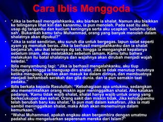 Cara Iblis Menggoda 
• “Jika ia berhasil mengalahkanku, aku biarkan ia shalat. Namun aku bisikkan 
ke telinganya lihat kiri dan kananmu, ia pun menoleh. Pada saat itu aku 
usap dg tanganku dan kucium keningnya serta aku ucapkan ‘solatmu tidak 
sah’. Bukankah kamu tahu Muhammad, orang yang banyak menoleh dalam 
shalatnya akan dipukul?” 
• “Jika ia solat sendirian, aku suruh dia untuk bergegas. Iapun solat seperti 
ayam yg mematuk beras. Jika ia berhasil mengalahkanku dan ia shalat 
berjama’ah, aku ikat lehernya dg tali, hingga ia mengangkat kepalanya 
sebelum imam, atau meletakkan sebelum iamam. Kamu tahu bahwa 
melakukan itu batal shalatnya dan wajahnya akan dirubah menjadi wajah 
keledai.” 
• Iblis menyambung lagi: “Jika ia berhasil mengalahkanku, aku tiup 
hidungnya hingga ia menguap dlm shalat. Jika ia tidak menutup mulutnya 
ketika menguap, syaitan akan masuk ke dalam dirinya, dan membuatnya 
menjadi bertambah serakah dan gila dunia. dan ia pun semakin taat 
padaku.” 
• Iblis berkata kepada Rasulullah: “Kebahagiaan apa untukmu, sedangkan 
aku memerintahkan orang miskin agar meninggalkan shalat. Aku katakan 
padanya, ‘Kamu tidak wajib shalat, shalat hanya wajib untuk orang yang 
berkecukupan dan sehat. Orang sakit dan miskin tidak. Jika kehidupanmu 
telah berubah baru kau shalat.’ Ia pun mati dalam kekafiran. Jika ia mati 
sambil meninggalkan shalat, maka Allah akan menemuinya dalam 
kemurkaan.” 
• “Wahai Muhammad, apakah engkau akan bergembira dengan umatmu 
padahal aku mengeluarkan seperenam mereka dari Islam?” 
 