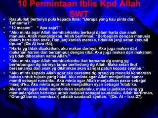 10 Permintaan Iblis Kpd Allah 
SWT 
• Rasulullah bertanya pula kepada Iblis: “Berapa yang kau pinta dari 
Tuhanmu?” 
• “10 macam” “ Apa saja?” 
• “Aku minta agar Allah membiarkanku berbagi dalam harta dan anak 
manusia, Allah mengizinkan. Allah berfirman, “Berbagilah dengan manusia 
dalam harta dan anak. Dan janjikanlah mereka, tidaklah janji setan kecuali 
tipuan” (Qs Al Isra :64). 
• “Harta yg tidak dizakatkan, aku makan darinya. Aku juga makan dari 
makanan haram dan bercampur dengan riba. Aku juga makan dari makanan 
yg tidak dibacakan nama Allah.” 
• “Aku minta agar Allah membiarkanku ikut bersama dg orang yg 
berhubungan dg istrinya tanpa berlindung dg Allah. Maka setan ikut 
bersamanya dan anak yg dilahirkan akan sangat patuh kepada syaitan.” 
• “Aku minta kepada Allah agar aku bersama dg orang yg menaiki kendaraan 
bukan untuk tujuan yang halal. Aku minta agar Allah menjadikan kamar 
mandi sebagai rumahku. Aku minta agar Allah menjadikan pasar sebagai 
‘masjid’ku. Aku minta agar Allah menjadikan syair sebagai ‘kitab’ku. 
• Aku minta agar Allah memberikan saudaraku, maka ia jadikan orang yg 
membelanjakan hartanya untuk maksiat sebagai saudaraku. Allah berfirman, 
“Orang2 boros (membazir) adalah saudara2 syaitan. “(Qs. Al – Isra:27). 
 