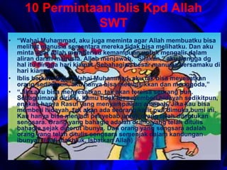 10 Permintaan Iblis Kpd Allah 
SWT 
• “Wahai Muhammad, aku juga meminta agar Allah membuatku bisa 
melihat manusia sementara mereka tidak bisa melihatku. Dan aku 
minta agar Allah memberiku kemampuan untuk mengalir dalam 
aliran darah manusia. Allah menjawab, “Silakan,” aku bangga dg 
hal itu hingga hari kiamat. Sebahagian besar manusia bersamaku di 
hari kiamat.” 
• Iblis berkata lagi: “Wahai Muhammad, aku tak bisa meyesatkan 
orang sedikitpun, aku hanya bisa membisikkan dan menggoda,” 
• “Jika aku bisa menyesatkan, tak akan tersisa seorang pun. 
Sebagaimana dirimu, kamu tidak bisa memberi hidayah sedikitpun, 
engkau hanya Rasul yang menyampaikan amanah. Jika kau bisa 
memberi hidayah, tak akan ada seorang kafir pun dimuka bumi ini. 
Kau hanya bisa menjadi penyebab untuk orang telah ditentukan 
sengsara. Orang yang bahagia adalah orang yang telah ditulis 
bahagia sejak diperut ibunya. Dan orang yang sengsara adalah 
orang yang telah ditulis sengsara semenjak dalam kandungan 
ibunya.” (nafi makhluk, Isbatkan Allah) 
 