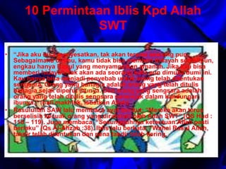 10 Permintaan Iblis Kpd Allah 
SWT 
• “Jika aku bisa menyesatkan, tak akan tersisa seorang pun. 
Sebagaimana dirimu, kamu tidak bisa memberi hidayah sedikitpun, 
engkau hanya Rasul yang menyampaikan amanah. Jika kau bisa 
memberi hidayah, tak akan ada seorang kafir pun dimuka bumi ini. 
Kau hanya bisa menjadi penyebab untuk orang telah ditentukan 
sengsara. Orang yang bahagia adalah orang yang telah ditulis 
bahagia sejak diperut ibunya. Dan orang yang sengsara adalah 
orang yang telah ditulis sengsara semenjak dalam kandungan 
ibunya.” (nafi makhluk, Isbatkan Allah) 
• Rasulullah SAW lalu membaca ayat berikut: “Mereka akan terus 
berselisih kecuali orang yang dirahmati oleh Allah SWT” (QS Hud : 
118 – 119). Juga membaca, “Sesungguhnya ketentuan Allah pasti 
berlaku” (Qs Al-Ahzab :38). Iblis lalu berkata: “Wahai Rasul Allah, 
takdir telah ditentukan dan pena takdir telah kering. 
 