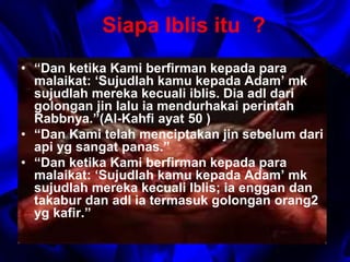Siapa Iblis itu ? 
• “Dan ketika Kami berfirman kepada para 
malaikat: ‘Sujudlah kamu kepada Adam’ mk 
sujudlah mereka kecuali iblis. Dia adl dari 
golongan jin lalu ia mendurhakai perintah 
Rabbnya.”(Al-Kahfi ayat 50 ) 
• “Dan Kami telah menciptakan jin sebelum dari 
api yg sangat panas.” 
• “Dan ketika Kami berfirman kepada para 
malaikat: ‘Sujudlah kamu kepada Adam’ mk 
sujudlah mereka kecuali Iblis; ia enggan dan 
takabur dan adl ia termasuk golongan orang2 
yg kafir.” 
 