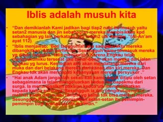 Iblis adalah musuh kita 
• “Dan demikianlah Kami jadikan bagi tiap2 nabi itu musuh yaitu 
setan2 manusia dan jin sebahagian mereka membisikkan kpd 
sebahagian yg lain perkataan2 yg indah2 utk menipu .”(Al-An’am 
ayat 112) 
• “Iblis menjawab: ‘Beri tangguhlah aku sampai waktu mereka 
dibangkitkan’ Allah berfirman ‘Sesungguh kamu termasuk mereka 
yg diberi tangguh.’ Iblis menjawab: ‘Karena Engkau telah 
menghukumiku tersesat aku benar-benar akan mereka dari jalan 
Engkau yg lurus. Kemudian aku akan mendatangi mereka dari 
muka dan dari belakang mereka dari kanan dan kiri mereka. Dan 
Engkau tdk akan mendapati kebanyakan mereka bersyukur .” 
• “Hai anak Adam janganlah sekali-kali kamu dapat ditipu oleh setan 
sebagaimana ia telah mengeluarkan kedua ibu bapakmu dari 
surga. Ia menanggalkan pakaian kedua utk memperlihatkan 
kepada kedua auratnya. Sesungguh ia dan pengikut-pengikut 
melihat kamu dari suatu tempat yg kamu tdk bisa melihat mereka. 
Sesungguh Kami telah menjadikan setan-setan itu pemimpin-pemimpin 
bagi orang2 yg tdk beriman.” 
 