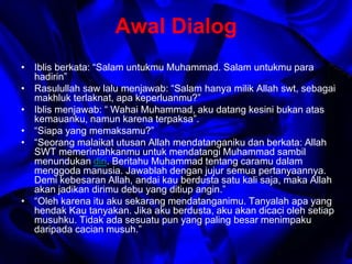 Awal Dialog 
• Iblis berkata: “Salam untukmu Muhammad. Salam untukmu para 
hadirin” 
• Rasulullah saw lalu menjawab: “Salam hanya milik Allah swt, sebagai 
makhluk terlaknat, apa keperluanmu?” 
• Iblis menjawab: “ Wahai Muhammad, aku datang kesini bukan atas 
kemauanku, namun karena terpaksa”. 
• “Siapa yang memaksamu?” 
• “Seorang malaikat utusan Allah mendatanganiku dan berkata: Allah 
SWT memerintahkanmu untuk mendatangi Muhammad sambil 
menundukan diri. Beritahu Muhammad tentang caramu dalam 
menggoda manusia. Jawablah dengan jujur semua pertanyaannya. 
Demi kebesaran Allah, andai kau berdusta satu kali saja, maka Allah 
akan jadikan dirimu debu yang ditiup angin.” 
• “Oleh karena itu aku sekarang mendatanganimu. Tanyalah apa yang 
hendak Kau tanyakan. Jika aku berdusta, aku akan dicaci oleh setiap 
musuhku. Tidak ada sesuatu pun yang paling besar menimpaku 
daripada cacian musuh.” 
 