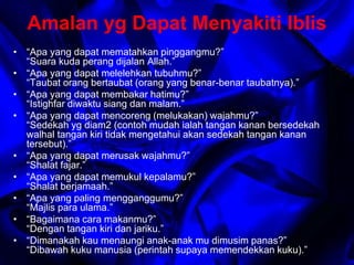 Amalan yg Dapat Menyakiti Iblis 
• “Apa yang dapat mematahkan pinggangmu?” 
“Suara kuda perang dijalan Allah.” 
• “Apa yang dapat melelehkan tubuhmu?” 
“Taubat orang bertaubat (orang yang benar-benar taubatnya).” 
• “Apa yang dapat membakar hatimu?” 
“Istighfar diwaktu siang dan malam.” 
• “Apa yang dapat mencoreng (melukakan) wajahmu?” 
“Sedekah yg diam2 (contoh mudah ialah tangan kanan bersedekah 
walhal tangan kiri tidak mengetahui akan sedekah tangan kanan 
tersebut).” 
• “Apa yang dapat merusak wajahmu?” 
“Shalat fajar.” 
• “Apa yang dapat memukul kepalamu?” 
“Shalat berjamaah.” 
• “Apa yang paling mengganggumu?” 
“Majlis para ulama.” 
• “Bagaimana cara makanmu?” 
“Dengan tangan kiri dan jariku.” 
• “Dimanakah kau menaungi anak-anak mu dimusim panas?” 
“Dibawah kuku manusia (perintah supaya memendekkan kuku).” 
 