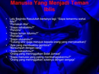 Manusia Yang Menjadi Teman 
Iblis 
• Lalu Baginda Rasulullah bertanya lagi: “Siapa temanmu wahai 
Iblis?” 
“Pemakan riba” 
• “Siapa sahabatmu?” 
“Penzina” 
• “Siapa teman tidurmu?” 
“Pemabuk” 
• “Siapa utusanmu?” 
“Tukang sihir (juga merujuk kepada orang yang menyesatkan)” 
• “Apa yang membuatmu gembira?” 
“Bersumpah dengan cerai” 
• “Siapa kekasihmu?” 
“Orang yang meninggalkan Solat Jumaat” 
• “Siapa manusia yang paling membahagiakanmu?” 
“Orang yang meninggalkan solatnya dengan sengaja” 
 