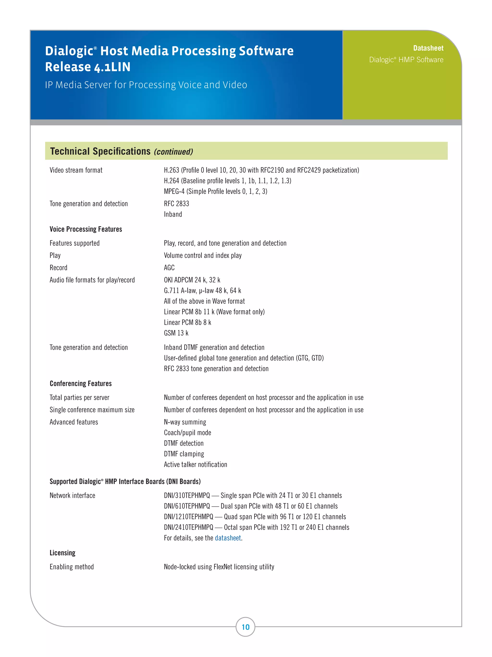 Datasheet
Dialogic Host Media Processing Software
                  ®

                                                                                                                      Dialogic HMP Software
                                                                                                                             ®


Release 4.1LIN
IP Media Server for Processing Voice and Video




 Technical Specifications (continued)
 Video	stream	format	                   H.263	(Profile	0	level	10,	20,	30	with	RFC2190	and	RFC2429	packetization)
 	                                      H.264	(Baseline	profile	levels	1,	1b,	1.1,	1.2,	1.3)
 	                                      MPEG-4	(Simple	Profile	levels	0,	1,	2,	3)
 Tone	generation	and	detection	         RFC	2833
 	                                      Inband

 Voice Processing Features
 Features	supported	                    Play,	record,	and	tone	generation	and	detection
 Play	                                  Volume	control	and	index	play
 Record	                                AGC
 Audio	file	formats	for	play/record		   OKI	ADPCM	24	k,	32	k
 	                                      G.711	A-law,	µ-law	48	k,	64	k	
 	                                      All	of	the	above	in	Wave	format
 	                                      Linear	PCM	8b	11	k	(Wave	format	only)
 	                                      Linear	PCM	8b	8	k
 	                                      GSM	13	k
 Tone	generation	and	detection	         Inband	DTMF	generation	and	detection
 	                                      User-defined	global	tone	generation	and	detection	(GTG,	GTD)
 	                                      RFC	2833	tone	generation	and	detection

 Conferencing Features
 Total	parties	per	server	              Number	of	conferees	dependent	on	host	processor	and	the	application	in	use
 Single	conference	maximum	size	        Number	of	conferees	dependent	on	host	processor	and	the	application	in	use	
 Advanced	features	                     N-way	summing
 	                                      Coach/pupil	mode
 	                                      DTMF	detection
 	                                      DTMF	clamping
 	                                      Active	talker	notification

 Supported Dialogic HMP Interface Boards (DNI Boards)
                      ®




 Network	interface	                     DNI/310TEPHMPQ	—	Single	span	PCIe	with	24	T1	or	30	E1	channels	
 	                                      DNI/610TEPHMPQ	—	Dual	span	PCIe	with	48	T1	or	60	E1	channels	
 	                                      DNI/1210TEPHMPQ	—	Quad	span	PCIe	with	96	T1	or	120	E1	channels
 	                                      DNI/2410TEPHMPQ	—	Octal	span	PCIe	with	192	T1	or	240	E1	channels
 	                                      For	details,	see	the	datasheet.

 Licensing
 Enabling	method	                       Node-locked	using	FlexNet	licensing	utility




                                                                      10
 