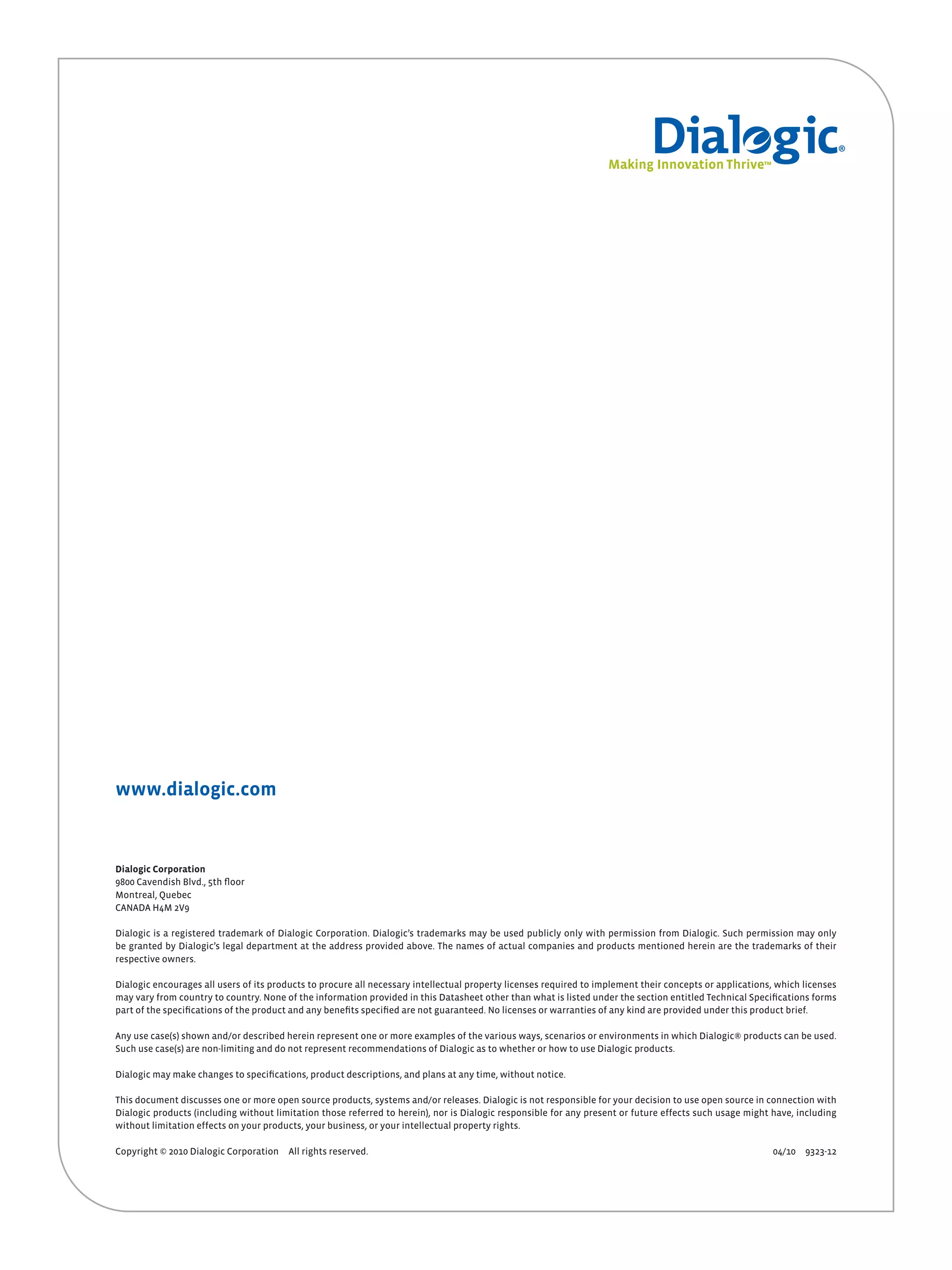 Small Logo




www.dialogic.com



Dialogic Corporation
9800 Cavendish Blvd., 5th floor
Montreal, Quebec
CANADA H4M 2V9

Dialogic is a registered trademark of Dialogic Corporation. Dialogic’s trademarks may be used publicly only with permission from Dialogic. Such permission may only
be granted by Dialogic’s legal department at the address provided above. The names of actual companies and products mentioned herein are the trademarks of their
respective owners.

Dialogic encourages all users of its products to procure all necessary intellectual property licenses required to implement their concepts or applications, which licenses
may vary from country to country. None of the information provided in this Datasheet other than what is listed under the section entitled Technical Specifications forms
part of the specifications of the product and any benefits specified are not guaranteed. No licenses or warranties of any kind are provided under this product brief.

Any use case(s) shown and/or described herein represent one or more examples of the various ways, scenarios or environments in which Dialogic® products can be used.
Such use case(s) are non-limiting and do not represent recommendations of Dialogic as to whether or how to use Dialogic products.

Dialogic may make changes to specifications, product descriptions, and plans at any time, without notice.

This document discusses one or more open source products, systems and/or releases. Dialogic is not responsible for your decision to use open source in connection with
Dialogic products (including without limitation those referred to herein), nor is Dialogic responsible for any present or future effects such usage might have, including
without limitation effects on your products, your business, or your intellectual property rights.

Copyright © 2010 Dialogic Corporation   All rights reserved.                                                                                              04/10 9323-12
 