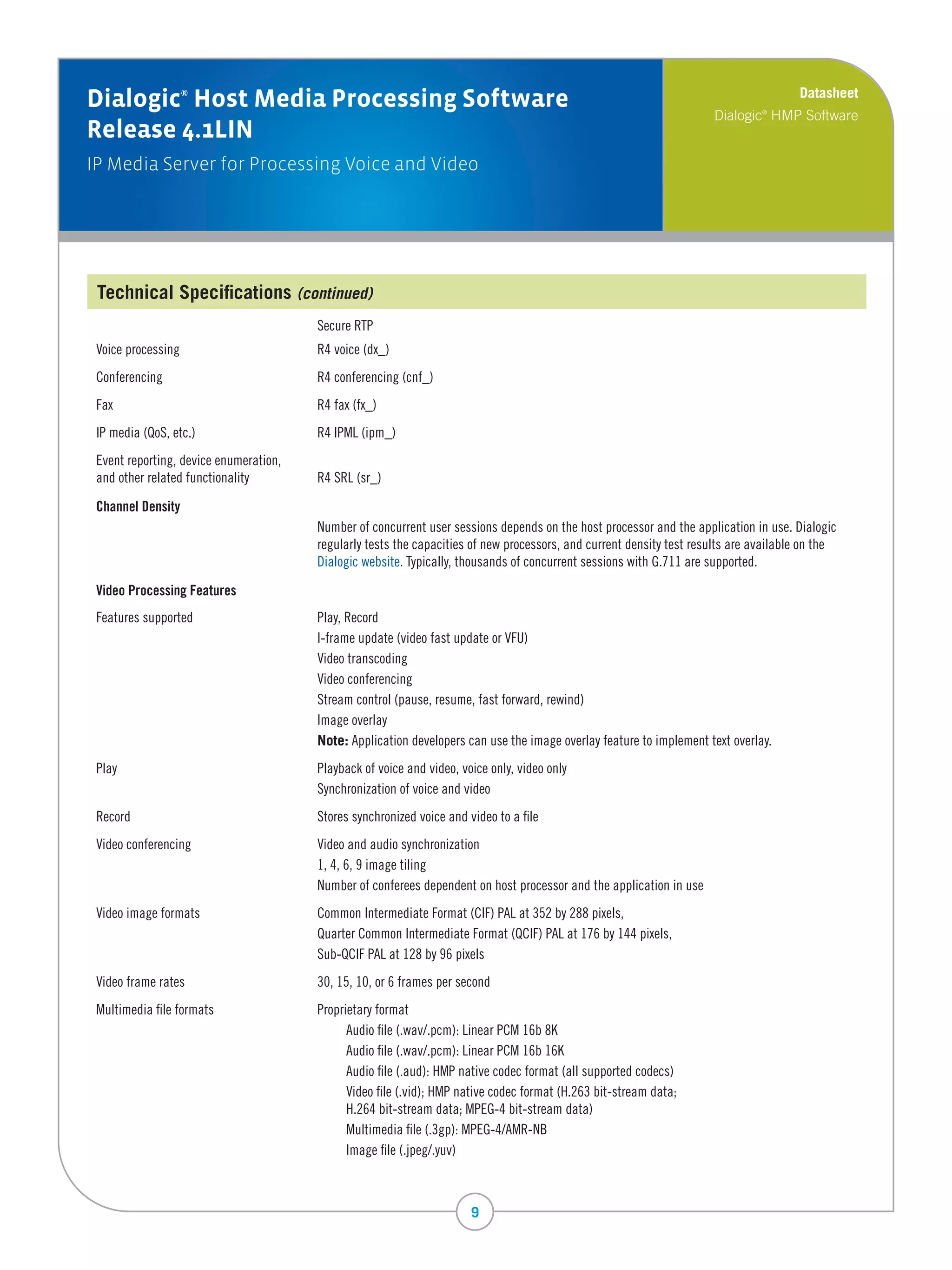 Datasheet
Dialogic Host Media Processing Software
                   ®

                                                                                                                         Dialogic HMP Software
                                                                                                                                  ®


Release 4.1LIN
IP Media Server for Processing Voice and Video




 Technical Specifications (continued)
 	                                        Secure	RTP
 Voice	processing	                        R4	voice	(dx_)
 Conferencing	                            R4	conferencing	(cnf_)	
 Fax	                                     R4	fax	(fx_)
 IP	media	(QoS,	etc.)	                    R4	IPML	(ipm_)
 Event	reporting,	device	enumeration,		   		
 and	other	related	functionality	         R4	SRL	(sr_)

 Channel Density
 	                                        N
                                          	 umber	of	concurrent	user	sessions	depends	on	the	host	processor	and	the	application	in	use.	Dialogic	
                                          regularly	tests	the	capacities	of	new	processors,	and	current	density	test	results	are	available	on	the	
                                          Dialogic	website.	Typically,	thousands	of	concurrent	sessions	with	G.711	are	supported.

 Video Processing Features
 Features	supported	                      Play,	Record
 	                                        I-frame	update	(video	fast	update	or	VFU)
 	                                        Video	transcoding
 	                                        Video	conferencing
 	                                        Stream	control	(pause,	resume,	fast	forward,	rewind)
 	                                        Image	overlay
 	                                        Note:	Application	developers	can	use	the	image	overlay	feature	to	implement	text	overlay.
 Play	                                    Playback	of	voice	and	video,	voice	only,	video	only
 	                                        Synchronization	of	voice	and	video
 Record	                                  Stores	synchronized	voice	and	video	to	a	file
 Video	conferencing	                      Video	and	audio	synchronization
 	                                        1,	4,	6,	9	image	tiling
 	                                        Number	of	conferees	dependent	on	host	processor	and	the	application	in	use
 Video	image	formats	                     Common	Intermediate	Format	(CIF)	PAL	at	352	by	288	pixels,	
 	                                        Quarter	Common	Intermediate	Format	(QCIF)	PAL	at	176	by	144	pixels,
 	                                        Sub-QCIF	PAL	at	128	by	96	pixels
 Video	frame	rates	                       30,	15,	10,	or	6	frames	per	second
 Multimedia	file	formats	                 Proprietary	format
 	                                        	     Audio	file	(.wav/.pcm):	Linear	PCM	16b	8K
 	                                        	     Audio	file	(.wav/.pcm):	Linear	PCM	16b	16K
 	                                        	     Audio	file	(.aud):	HMP	native	codec	format	(all	supported	codecs)
 	                                        	     Video	file	(.vid);	HMP	native	codec	format	(H.263	bit-stream	data;		
 	                                        	     H.264	bit-stream	data;	MPEG-4	bit-stream	data)
 	                                        	     Multimedia	file	(.3gp):	MPEG-4/AMR-NB
 	                                        	     Image	file	(.jpeg/.yuv)



                                                                         9
 
