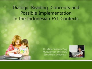 Dialogic Reading: Concepts and
Possible Implementation
in the Indonesian EYL Contexts
Dr. Maria Teodora Ping
Mulawarman University
Samarinda- Indonesia
 
