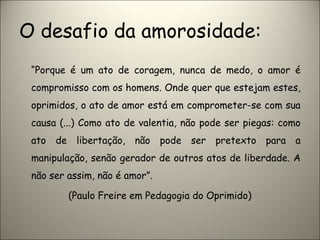 O desafio da amorosidade:
“Porque é um ato de coragem, nunca de medo, o amor é
compromisso com os homens. Onde quer que estejam estes,
oprimidos, o ato de amor está em comprometer-se com sua
causa (...) Como ato de valentia, não pode ser piegas: como
ato de libertação, não pode ser pretexto para a
manipulação, senão gerador de outros atos de liberdade. A
não ser assim, não é amor”.
(Paulo Freire em Pedagogia do Oprimido)
 