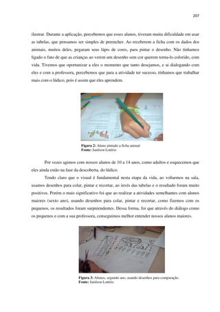 207
ilustrar. Durante a aplicação, percebemos que esses alunos, tiveram muita dificuldade em usar
as tabelas, que pensamos ser simples de preencher. Ao receberem a ficha com os dados dos
animais, muitos deles, pegaram seus lápis de cores, para pintar o desenho. Não tínhamos
ligado o fato de que as crianças ao verem um desenho sem cor querem torna-lo colorido, com
vida. Tivemos que oportunizar a eles o momento que tanto desejamos, e ai dialogando com
eles e com a professora, percebemos que para a atividade ter sucesso, tínhamos que trabalhar
mais com o lúdico, pois é assim que eles aprendem.
Figura 2: Aluno pintado a ficha animal
Fonte: Janilson Lotério
Por vezes agimos com nossos alunos de 10 a 14 anos, como adultos e esquecemos que
eles ainda estão na fase da descoberta, do lúdico.
Tendo claro que o visual é fundamental nesta etapa da vida, ao voltarmos na sala,
usamos desenhos para colar, pintar e recortar, ao invés das tabelas e o resultado foram muito
positivos. Porém o mais significativo foi que ao realizar a atividades semelhantes com alunos
maiores (sexto ano), usando desenhos para colar, pintar e recortar, como fizemos com os
pequenos, os resultados foram surpreendentes. Dessa forma, foi que através do diálogo como
os pequenos e com a sua professora, conseguimos melhor entender nossos alunos maiores.
Figura 3: Alunos, segundo ano, usando desenhos para comparação.
Fonte: Janilson Lotério
 