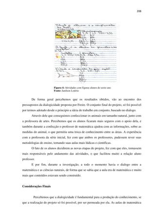 208
Figura 4: Atividades com figuras alunos do sexto ano
Fonte: Janilson Lotério
De forma geral percebemos que os resultados obtidos, vão ao encontro dos
pressupostos da dialogicidade proposta por Freire. O conjunto final do projeto, só foi possível
por termos adotado desde o principio a ideia do trabalho em conjunto, baseado no dialogo.
Através dele que conseguimos confeccionar os animais em tamanho natural, junto com
a professora de artes. Percebemos que os alunos ficaram mais seguros com o apoio dela, e
também durante a confecção o professor de matemática ajudou com as informações, sobre as
medidas do animal, o que permitiu uma troca de conhecimento entre as áreas. A experiência
com a professora da série inicial, fez com que ambos os professores, pudessem rever suas
metodologias de ensino, tornando suas aulas mais lúdicas e científicas.
O fato de os alunos decidirem as novas etapas do projeto, fez com que eles, tornassem
mais responsáveis pelo andamento das atividades, o que facilitou muito a relação aluno
professor.
E por fim, durante a investigação, a todo o momento havia o dialogo entre a
matemática e as ciências naturais, de forma que se sabia que a aula era de matemática e muito
mais que conteúdos estavam sendo construído.
Considerações Finais
Percebemos que a dialogicidade é fundamental para a produção do conhecimento, se
que a realização do projeto só foi possível, por ser permeada por ela. As aulas de matemática
 