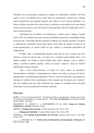 209
realizadas com esse princípio avançaram em direção ao conhecimento cientifico, de forma
segura e coesa. Ao trabalhar com as outras áreas do conhecimento, sentimos que o dialogo
aberto, proporcionou um caminho tranquilo, pois ambas as áreas estavam ganhando. E ao
aplicar o projeto com alunos das séries iniciais, concluímos a necessidade, de ter uma relação
estreita com esse universo, pois nele muito se pode apreender, além de compreender como os
alunos maiores pensam.
Humildade para reconhecer suas deficiências e abertura para o diálogo, segundo
Freire (1997) são condições para que o professor estabeleça outra lógica metodológica dentro
da sala de aula. O princípio educativo pautado no diálogo visa valorizar, priorizar e socializar
o conhecimento acumulado trazido pelos alunos como ponto de partida do processo de
ensino-aprendizagem, ao mesmo tempo em que viabiliza a construção participativa do
conhecimento.
O debate sobre a fenomenologia perpassa pela ideia de que o mundo vida deve
adentrar as portas da sala de aula, e ao fazer isso, o professor pode também trazer a sua
própria realidade. Ao estudar os temas trazidos pelos alunos, planejar a aula e mediar o
debate, o professor também aprende, e deixa de assumir o papel de “dono da verdade”
abandonando a lógica cartesiana.
Para o bom desenvolvimento do plano de ensino dentro da perspectiva
fenomenológica e dialógica o conhecimento dos sujeitos envolvidos no processo de ensino-
aprendizagem é de fundamental importância. Trazer a visão de mundo para a aula implica na
formação de vínculos entre os participantes. Criar situações que favoreçam esses vínculos é
uma das condições para que todos encontrem seus espaços na sociedade, bem como pode
desencadear uma nova proposta de construção curricular.
Referencias
BAIER, T. O nexo “Geometria Fractal – Produção da Ciência contemporânea” tomado como núcleo
do Currículo de Matemática do Ensino Básico”. 2005. Tese de doutorado Universidade Estadual
Paulista, IGCE – Rio Claro..
DELIZOICOV, D.; ANGOTI, J. A.; PERNAMBUCO, M. M. (2009). Ensino de Ciências:
Fundamentos e métodos. São Paulo: Cortês.
FREIRE, P. Pedagogia da autonomia. 6 ed. Rio de Janeiro: Paz e Terra, 1997.
_______Pedagogia do Oprimido. 17 edição. Rio de Janeiro: Paz e Terra. 1987.
MARTINS, J. Um Enfoque Fenomenológico do Currículo: Educação como Poíesis. São Paulo:
Cortez, 1992.
________ e BICUDO, M. A. V. Estudos sobre Existencialismo, Fenomenologia e Educação. São
Paulo: Centauro, 2006.
 