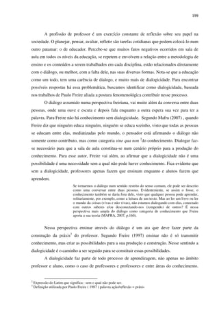 199
A profissão de professor é um exercício constante de reflexão sobre seu papel na
sociedade. O planejar, pensar, avaliar, refletir são tarefas cotidianas que podem colocá-lo num
outro patamar: o de educador. Percebe-se que muitos fatos negativos ocorridos em sala de
aula em todos os níveis da educação, se repetem e envolvem a relação entre a metodologia de
ensino e os conteúdos a serem trabalhados em cada disciplina, estão relacionados diretamente
com o diálogo, ou melhor, com a falta dele, nas suas diversas formas. Nota-se que a educação
como um todo, tem uma carência de dialogo, e muito mais de dialogicidade. Para encontrar
possíveis respostas há essa problemática, buscamos identificar como dialogicidade, baseada
nos trabalhos de Paulo Freire aliada a postura fenomenológica contribuir nesse processo.
O diálogo assumido numa perspectiva freiriana, vai muito além da conversa entre duas
pessoas, onde uma ouve e escuta e depois fala enquanto a outra espera sua vez para ter a
palavra. Para Freire não há conhecimento sem dialogicidade. Segundo Mafra (2007) , quando
Freire diz que ninguém educa ninguém, ninguém se educa sozinho, visto que todas as pessoas
se educam entre elas, mediatizadas pelo mundo, o pensador está afirmando o diálogo não
somente como contributo, mas como categoria sine qua non 2
do conhecimento. Dialogar faz-
se necessário para que a sala de aula constitua-se num cenário próprio para a produção do
conhecimento. Para esse autor, Freire vai além, ao afirmar que a dialogicidade não é uma
possibilidade é uma necessidade sem a qual não pode haver conhecimento. Fica evidente que
sem a dialogicidade, professores apenas fazem que ensinam enquanto e alunos fazem que
aprendem.
Se tornarmos o diálogo num sentido restrito do senso comum, ele pode ser descrito
como uma conversar entre duas pessoas. Evidentemente, se assim o fosse, o
conhecimento também se daria fora dele, visto que qualquer pessoa pode aprender,
solitariamente, por exemplo, como a leitura de um texto. Mas ao ler um livro ou ler
o mundo da coisas (vivas e não vivas), não estamos dialogando com elas, conectado
com outros saberes e/ou desconectando-nos (rompendo) de outros? É nessa
perspectiva mais ampla do diálogo como categoria de conhecimento que Freire
aporta a sua teoria (MAFRA, 2007, p.160).
Nessa perspectiva ensinar através do diálogo é um ato que deve fazer parte da
construção da práxis3
do professor. Segundo Freire (1997) ensinar não é só transmitir
conhecimento, mas criar as possibilidades para a sua produção e construção. Nesse sentindo a
dialogicidade é o caminho a ser seguido para se constituir essas possibilidades.
A dialogicidade faz parte de todo processo de aprendizagem, não apenas no âmbito
professor e aluno, como o caso de professores e professores e entre áreas do conhecimento.
2
Expressão do Latim que significa : sem o qual não pode ser.
3
Definição utilizada por Paulo Freire ( 1987 ) palavra ação/reflexão = práxis
 