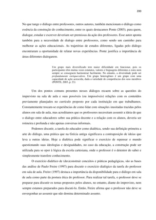 200
No que tange o diálogo entre professores, outros autores, também mencionam o diálogo como
essência da construção do conhecimento, entre os quais destacamos Ponte (2003), para quem,
dialogar, estudar e escrever deveriam ser premissas da ação dos professores. Esse autor aponta
também para a necessidade de dialogo entre professores, como sendo um caminho para
melhorar as ações educacionais. As trajetórias de estudos diferentes, ligadas pelo diálogo
encontraram a oportunidade de relatar novas experiências. Ponte justifica a importância de
áreas diferentes dialogarem.
Um grupo mais diversificado tem maior dificuldade em funcionar, pois os
participantes têm muitas vezes estatutos, valores e linguagens diferentes e estes nem
sempre se conseguem harmonizar facilmente. No entanto, a diversidade pode ser
profundamente enriquecedora. Um grupo heterogêneo é um grupo com uma
capacidade de ação acrescida, dada a variedade de competências dos seus membros
(PONTE, 2003, p. 23)
Um dos pontos comuns presentes nesses diálogos recaem sobre as questões do
imprevisto na sala de aula e suas possíveis (ou impossíveis) relações com os conteúdos
previamente planejados no currículo proposto por cada instituição em que trabalhamos.
Constantemente trocam-se experiências de como lidar com situações inusitadas trazidas pelos
alunos em sala de aula, mas acreditamos que os professores necessitam assumir a ideia de que
o dialogo entre educadores sobre sua prática docente e a relação com os alunos, deveria ser
rotineira e profunda e não apenas conversas informais.
Podemos discutir, a tarefa do educador como dialética, sendo sua definição primeira a
arte do diálogo, uma prática que na Grécia antiga significava a contraposição de ideias que
leva a outras ideias. Hoje a dialética pode significar o exercício de repensar o mundo
questionando suas ideologias e desigualdades, no caso da educação, a construção pode ser
utilizada para se opor à lógica da escola cartesiana, onde o professor é o detentor do saber e
simplesmente transfere conhecimento.
O exercício dialético de (des)construir conceitos e práticas pedagógicas, são as bases
das análise de Paulo Freire (1997) para discutir o exercício dialógico da tarefa do professor
em sala de aula. Freire (1997) destaca a importância da disponibilidade para o diálogo em sala
de aula como parte da postura ética do professor. Para realizar tal tarefa, o professor deve se
preparar para discutir os temas propostos pelos alunos, no entanto, diante do imprevisto, nem
sempre estamos preparados para discuti-lo. Então, Freire afirma que o professor não deve se
envergonhar ao assumir que não domina determinado assunto.
 