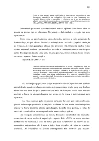 202
Como se fosse possível pensar em Ciências da Natureza sem um domínio de suas
linguagens, matemáticas ou explicativas. Ou como se essas linguagens- por
exemplo, leitura, escrita e matemática – existissem por si só, sem precisarem
adquirir um significado de expressão ou comunicação e uma ideia ou conhecimento
(DELIZOCOV; ANGOTTI; PERNAMBUCO, 2009. p.125).
Confirma-se que as áreas dos conhecimentos não são separadas como muitas vezes se
assume na escola, elas se relacionam. Novamente a dialogicidade é a porta para essa
aproximação.
Outro ponto de aprofundamento desta discussão, trazemos a partir concepção da
fenomenologia, na qual a leitura do mundo e a dialogicidade caracteriza o papel da mediação
do professor. A postura pedagógica adotada pelo professor, está diretamente ligada a forma
como o mesmo vê, analisa e vive o mundo ao seu redor, e consequentemente a transfere para
dentro do espaço sala de aula. Entre tantas posturas possíveis, iremos destacar duas: a postura
cartesiana e a postura fenomenológica.
Segundo Baier (2005, p. 23):
Descartes idealiza um método fundamentado na razão e inspirado no rigor da
matemática, consistindo em decompor cada questão em outras mais simples, até que
a solução se torne evidente, mediante a elaboração de uma síntese total, precisa e
completa. Rejeitando a intervenção de sentimentos e emoções, seu sistema filosófico
estabelece a razão como única instância capaz de a partir do raciocínio lógico
garantir o encontro da verdade absoluta, tão certa quanto uma conclusão matemática,
entendida como exata e definitiva.
Essa postura pedagógica, onde o rigor Matemático tem um papel relevante, pode ser
exemplificado, quando percebemos em muitos sistemas escolares, o valor que a nota do aluno
recebe tem mais valor do que o aprendizado que possa ter alcançado. Muitas vezes não está
em jogo se houve ou não aprendizagem, mas apenas se ele obteve o índice desejado para
aprovação.
Essa visão norteada pelo pensamento cartesiano faz com que vários professores
passem muito tempo preparando e corrigindo avaliações de seus alunos, sem conseguirem
analisar se houve realmente alguma aprendizagem. Baseada nessa postura, as listas de
exercícios e questionários, possuem grande valor na metodologia aplicada.
Na concepção contemporânea de mundo, desordem e instabilidade são entendidas
como fonte de novos modos de organização, segundo Baier (2005). A autora menciona
também que na atualidade, a visão de mundo que reduz os fenômenos da natureza às leis
matemáticas deterministas não é mais a única linha norteadora de todas as pesquisas
científicas. As descobertas da ciência contemporânea têm mostrado que modelos
 