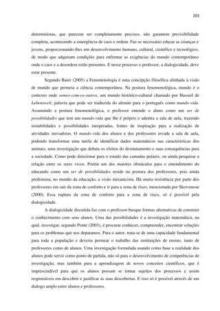 203
deterministas, que parecem ser completamente precisos, não garantem previsibilidade
completa, acontecendo a emergência de caos e ordem. Faz-se necessário educar as crianças e
jovens, proporcionando-lhes um desenvolvimento humano, cultural, científico e tecnológico,
de modo que adquiram condições para enfrentar as exigências do mundo contemporâneo
onde o caos e a desordem estão presentes. E nesse processo o professor, a dialogicidade, deve
estar presente.
Segundo Baier (2005) a Fenomenologia é uma concepção filosófica alinhada à visão
de mundo que permeia a ciência contemporânea. Na postura fenomenológica, mundo é o
contexto onde somos-com-os-outros, um mundo histórico-cultural chamado por Husserl de
Lebenswelt, palavra que pode ser traduzida do alemão para o português como mundo-vida.
Assumindo a postura fenomenológica, o professor entende o aluno como um ser de
possibilidades que tem um mundo-vida que lhe é próprio e adentra a sala de aula, trazendo
instabilidades e possibilidades inesperadas, fontes de inspiração para a realização de
atividades inovadoras. O mundo-vida dos alunos e dos professores invade a sala de aula,
podendo transformar uma tarefa de identificar dados matemáticos nas características dos
animais, uma investigação que debata os efeitos do desmatamento e suas consequências para
a sociedade. Como pode direcionar para o estudo das camadas polares, ou ainda pesquisar a
relação entre os seres vivos. Porém um dos maiores obstáculos para o entendimento do
educando como um ser de possibilidades reside na postura dos professores, pois ainda
predomina, no mundo da educação, a visão mecanicista. Há muita resistência por parte dos
professores em sair da zona de conforto e ir para a zona de risco, mencionada por Skovsmose
(2000). Essa ruptura da zona de conforto para a zona de risco, só é possível pela
dialogicidade.
A dialogicidade discutida faz com o professor busque formas alternativas de construir
o conhecimento com seus alunos. Uma das possibilidades é a investigação matemática, na
qual, investigar, segundo Ponte (2003), é procurar conhecer, compreender, encontrar soluções
para os problemas que nos deparamos. Para o autor, trata-se de uma capacidade fundamental
para toda a população e deveria permear o trabalho das instituições de ensino, tanto de
professores como de alunos. Uma investigação formulada usando como base a realidade dos
alunos pode servir como ponto de partida, não só para o desenvolvimento de competências de
investigação, mas também para a aprendizagem de novos conceitos científicos, que é
imprescindível para que os alunos possam se tornar sujeitos dos processos e assim
responsáveis em descobrir e justificar as suas descobertas. E isso só é possível através de um
dialogo amplo entre alunos e professores.
 