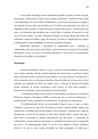204
A necessidade de diálogo torna-se fundamental quando desejamos ter uma educação,
mais humana e democrática, na qual o aluno consiga compreender o mundo de formar ampla,
e não fragmentada. No ensino médio e fundamental, os professores necessitaram se adaptar a
um modo de lecionar onde cada disciplina tem 45 minutos para demonstrar seu valor, sua
importância. Nesse modelo, os alunos têm poucos minutos para trocar a “caixinha cheia” por
outra a ser preenchida pela disciplina que se inicia. Muitos acreditam ser possível ter essas
trocas de forma simples e racional. Mudanças profundas no sistema educacional sempre são
demoradas e repletas de debates e jogos de interesses. Levando em consideração esse cenário,
o dialogo pode ser uma possibilidade, de amenizar as barreiras impostas.
Objetivando apresentar a importância da dialogicidade para a produção do
conhecimento, tema deste artigo, será relatado o desenvolvimento do projeto de investigação
denominado o bicho vai pegar, envolvendo matemática e outras áreas do conhecimento,
relatando seus resultados e contribuições.
Metodologia
O projeto denominado o Bicho vai pegar, consiste em realizar inúmeras comparações
com os dados coletados, obtendo material suficiente para desenvolver o conceito de frações
através da pesquisa sobre os animais da mata atlântica e da savana africana. No projeto houve
vários momentos como os de pesquisa científica, coletas de dados em revistas, sites e livros;
momentos de construção de objetos de estudos, como a confecção de animais em tamanho
natural; momentos de estudos matemáticos, como cálculos de altura, peso, gestação; e
momentos de socialização, com a apresentação em mostra cultural.
A metodologia desenvolvida no projeto de investigação, encontramos no trabalho de
Delizoicov, Angotti e Pernambuco (2009) se aporte que são os momentos pedagógicos: a
problematização inicial, organização do conhecimento e a aplicação do conhecimento.
Na problematização inicial, são apresentadas situações reais, as quais os alunos
conhecem e presenciam e que estão envolvidas nos temas, embora também exijam, para
interpretá-las, a introdução das teorias científicas. Nesse momento, o professor tem o papel de
questionador, ao invés de dar resposta, ele deve lançar dúvidas sobre o assunto, para que o
aluno sinta a necessidade de adquirir conhecimentos que não detém. A organização do
conhecimento é a etapa onde são selecionados os conteúdos necessários para a compreensão
dos temas e da problematização inicial. O uso dos livros didáticos, internet, problemas,
exercícios, ou seja, as mais variadas atividades são então empregadas, de modo que o
 