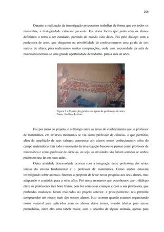 206
Durante a realização da investigação procuramos trabalhar de forma que em todos os
momentos, a dialogicidade estivesse presente. Foi dessa forma que junto com os alunos
definimos o tema a ser estudado, partindo do mundo vida deles. Foi pelo dialogo com a
professora de artes, que chegamos na possibilidade de confeccionarem uma girafa de seis
metros de altura, para realizarmos muitas comparações, onde uma necessidade da aula de
matemática tornou-se uma grande oportunidade de trabalho para a aula de artes.
Figura 1 = Confecção girafa com apoio da professora de artes
Fonte: Janilson Lotério
Foi por meio do projeto, e o diálogo entre as áreas do conhecimento que, o professor
de matemática, em diversos momentos se viu como professor de ciências, o que permitiu,
além da ampliação de seus saberes, apresentar aos alunos novos conhecimentos além do
campo matemático. Em todo o momento da investigação buscou-se pensar como professor de
matemática e como professor de ciências, ou seja, as atividades são fariam sentidos se ambos
pudessem usa-las em suas aulas.
Outra atividade desenvolvida ocorreu com a integração entre professora das séries
inicias do ensino fundamental e o professor de matemática. Como ambos estavam
investigando sobre animais, fizemos a proposta de levar nossa pesquisa aos seus alunos, mas
adaptando o conteúdo para a série afim. Foi nesse momento que percebemos que o diálogo
entre os professores traz bons frutos, pois foi com essas crianças e com a sua professora, que
profundas mudanças foram realizadas no projeto anterior, e principalmente, nos permitiu
compreender um pouco mais dos nossos alunos. Isso ocorreu quando estamos organizando
nosso material para aplica-los com os alunos dessa turma, usando tabelas para serem
preenchidas, entre elas uma tabela maior, com o desenho de alguns animais, apenas para
 