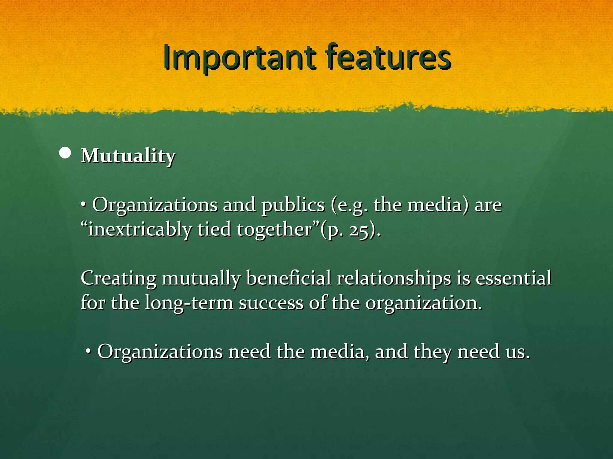 Important featuresImportant features
 MutualityMutuality
• Organizations and publics (e.g. the media) are• Organizations and publics (e.g. the media) are
““inextricably tied togetherinextricably tied together””(p. 25).(p. 25).
Creating mutually beneficial relationships is essentialCreating mutually beneficial relationships is essential
for the long-term success of the organization.for the long-term success of the organization.
• Organizations need the media, and they need us.• Organizations need the media, and they need us.
 