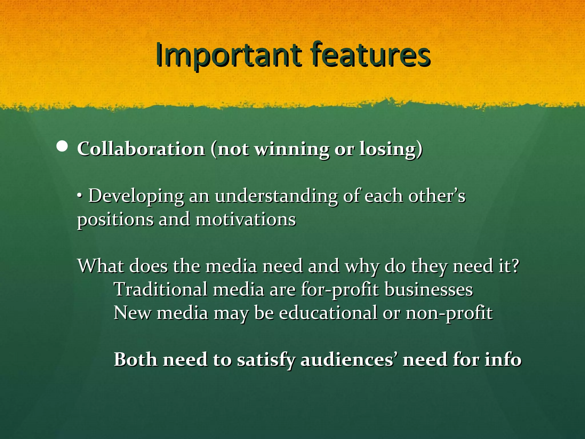 Important featuresImportant features
 Collaboration (not winning or losing)Collaboration (not winning or losing)
• Developing an understanding of each other’s• Developing an understanding of each other’s
positions and motivationspositions and motivations
What does the media need and why do they need it?What does the media need and why do they need it?
Traditional media are for-profit businessesTraditional media are for-profit businesses
New media may be educational or non-profitNew media may be educational or non-profit
Both need to satisfy audiences’ need for infoBoth need to satisfy audiences’ need for info
 