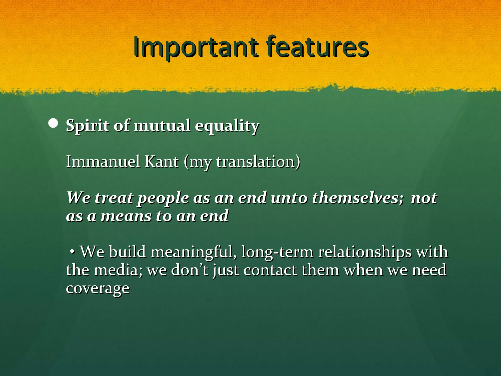 Important featuresImportant features
 Spirit of mutual equalitySpirit of mutual equality
Immanuel Kant (my translation)Immanuel Kant (my translation)
We treat people as an end unto themselves; notWe treat people as an end unto themselves; not
as a means to an endas a means to an end
• We build meaningful, long-term relationships with• We build meaningful, long-term relationships with
the media; we don’t just contact them when we needthe media; we don’t just contact them when we need
coveragecoverage
 