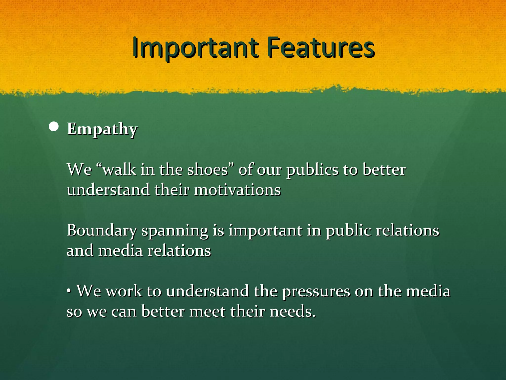 Important FeaturesImportant Features
 EmpathyEmpathy
We “walk in the shoes” of our publics to betterWe “walk in the shoes” of our publics to better
understand their motivationsunderstand their motivations
Boundary spanning is important in public relationsBoundary spanning is important in public relations
and media relationsand media relations
• We work to understand the pressures on the media• We work to understand the pressures on the media
so we can better meet their needs.so we can better meet their needs.
 