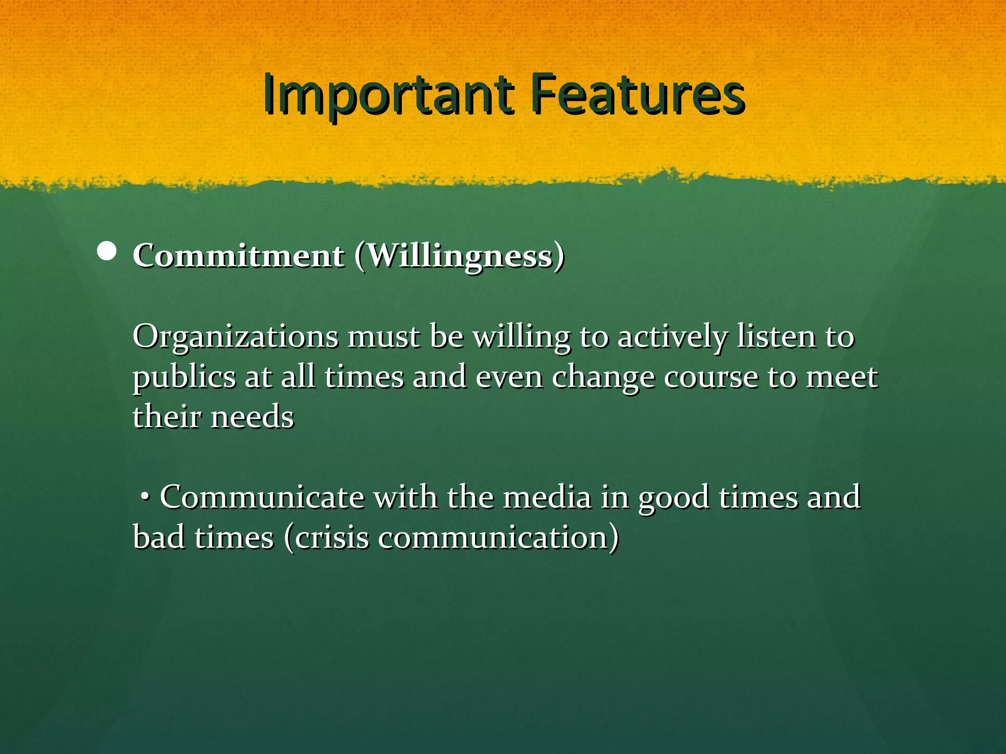 Important FeaturesImportant Features
 Commitment (Willingness)Commitment (Willingness)
Organizations must be willing to actively listen toOrganizations must be willing to actively listen to
publics at all times and even change course to meetpublics at all times and even change course to meet
their needstheir needs
• Communicate with the media in good times and• Communicate with the media in good times and
bad times (crisis communication)bad times (crisis communication)
 