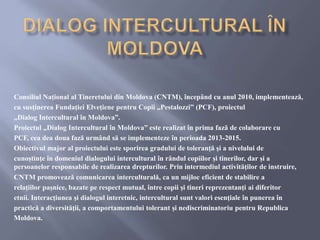 Consiliul Naţional al Tineretului din Moldova (CNTM), începând cu anul 2010, implementează,
cu susţinerea Fundaţiei Elveţiene pentru Copii „Pestalozzi” (PCF), proiectul
„Dialog Intercultural în Moldova”.
Proiectul „Dialog Intercultural în Moldova” este realizat în prima fază de colaborare cu
PCF, cea dea doua fază urmând să se implementeze în perioada 2013-2015.
Obiectivul major al proiectului este sporirea gradului de toleranţă și a nivelului de
cunoștinţe în domeniul dialogului intercultural în rândul copiilor și tinerilor, dar și a
persoanelor responsabile de realizarea drepturilor. Prin intermediul activităţilor de instruire,
CNTM promovează comunicarea interculturală, ca un mijloc eficient de stabilire a
relaţiilor pașnice, bazate pe respect mutual, între copii și tineri reprezentanţi ai diferitor
etnii. Interacţiunea și dialogul interetnic, intercultural sunt valori esenţiale în punerea în
practică a diversităţii, a comportamentului tolerant și nediscriminatoriu pentru Republica
Moldova.
 