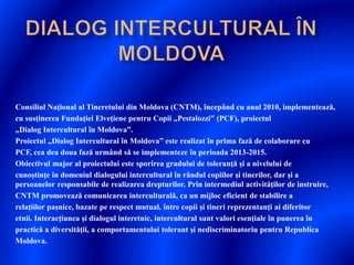Consiliul Naţional al Tineretului din Moldova (CNTM), începând cu anul 2010, implementează,
cu susţinerea Fundaţiei Elveţiene pentru Copii „Pestalozzi” (PCF), proiectul
„Dialog Intercultural în Moldova”.
Proiectul „Dialog Intercultural în Moldova” este realizat în prima fază de colaborare cu
PCF, cea dea doua fază urmând să se implementeze în perioada 2013-2015.
Obiectivul major al proiectului este sporirea gradului de toleranţă și a nivelului de
cunoștinţe în domeniul dialogului intercultural în rândul copiilor și tinerilor, dar și a
persoanelor responsabile de realizarea drepturilor. Prin intermediul activităţilor de instruire,
CNTM promovează comunicarea interculturală, ca un mijloc eficient de stabilire a
relaţiilor pașnice, bazate pe respect mutual, între copii și tineri reprezentanţi ai diferitor
etnii. Interacţiunea și dialogul interetnic, intercultural sunt valori esenţiale în punerea în
practică a diversităţii, a comportamentului tolerant și nediscriminatoriu pentru Republica
Moldova.
 