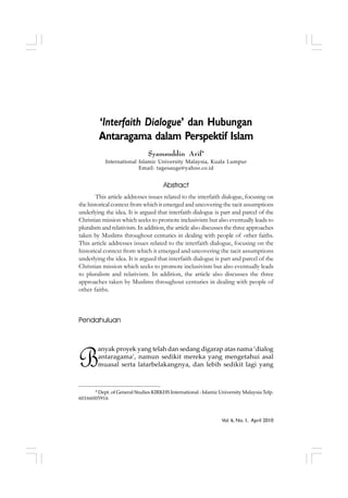 Vol. 6, No. 1, April 2010
‘Interfaith Dialogue’ dan Hubungan
Antaragama dalam Perspektif Islam
Syamsuddin Arif*
International Islamic University Malaysia, Kuala Lumpur
Email: tagesauge@yahoo.co.id
Abstract
This article addresses issues related to the interfaith dialogue, focusing on
the historical context from which it emerged and uncovering the tacit assumptions
underlying the idea. It is argued that interfaith dialogue is part and parcel of the
Christian mission which seeks to promote inclusivism but also eventually leads to
pluralism and relativism. In addition, the article also discusses the three approaches
taken by Muslims throughout centuries in dealing with people of other faiths.
This article addresses issues related to the interfaith dialogue, focusing on the
historical context from which it emerged and uncovering the tacit assumptions
underlying the idea. It is argued that interfaith dialogue is part and parcel of the
Christian mission which seeks to promote inclusivism but also eventually leads
to pluralism and relativism. In addition, the article also discusses the three
approaches taken by Muslims throughout centuries in dealing with people of
other faiths.
Pendahuluan
B
anyak proyek yang telah dan sedang digarap atas nama ‘dialog
antaragama’, namun sedikit mereka yang mengetahui asal
muasal serta latarbelakangnya, dan lebih sedikit lagi yang
* Dept. of General Studies KIRKHS International - Islamic University Malaysia Telp.
60166005916
 