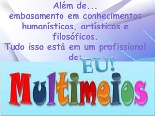 Além de...embasamento em conhecimentos humanísticos, artísticos e filosóficos.Tudo isso está em um profissional de:EU!
