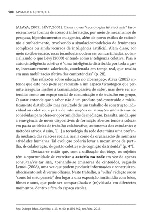 BASSANI, P. B. S.; FRITZ, R. S.
Rev. Diálogo Educ., Curitiba, v. 13, n. 40, p. 895-912, set./dez. 2013
908
(ALAVA, 2002; LÉVY, 2001). Essas novas “tecnologias intelectuais” favo-
recem novas formas de acesso à informação, por meio de mecanismos de
pesquisa, hiperdocumentos ou agentes, além de novos estilos de raciocí-
nio e conhecimento, envolvendo a simulação/modelação de fenômenos
complexos ou ainda recursos de inteligência artificial. Além disso, por
meio do ciberespaço, essas tecnologias podem ser compartilhadas, poten-
cializando o que Lévy (2000) entende como inteligência coletiva. Para o
autor, inteligência coletiva é “uma inteligência distribuída por toda a par-
te, incessantemente valorizada, coordenada em tempo real, que resulta
em uma mobilização efetiva das competências” (p. 28).
Nas reflexões sobre educação no ciberespaço, Alava (2002) en-
tende que este não pode ser reduzido a um espaço tecnológico que per-
mite assegurar melhor a transmissão passiva do saber, mas deve ser en-
tendido como um espaço social de comunicação e de trabalho em grupo.
O autor entende que o saber não é um produto pré-construído e midia-
ticamente distribuído, mas resultado de um trabalho de construção indi-
vidual ou coletivo, a partir de informações ou situações midiaticamente
concebidas para oferecer oportunidades de mediação. Ressalta, ainda, que
a emergência de novos dispositivos de formação abertos tende a colocar
em pauta as ideias de trabalho colaborativo, autonomia dos estudantes e
métodos ativos. Assim, “[...] a tecnologia da rede determina uma profun-
da mudança das relações sociais, assim como da organização de inúmeras
atividades humanas. Tal evolução poderia levar a mecanismos de parti-
lha, de colaboração, de gestão coletiva e de cognição distribuída” (p. 47).
Destaca-se então que, com a utilização dos blogs, os sujeitos
têm a oportunidade de exercitar a autoria na rede em vez de apenas
consultar/visitar sites, tornando-se emissores de conteúdos, segundo
Lemos (2008), uma vez que podem produzir informações e construir co-
nhecimento sob diversos olhares. Neste trabalho, a “velha” redação sobre
“como foi meu passeio” deu lugar a uma exposição multimídia com fotos,
filmes e sons, que pode ser compartilhada e (re)visitada em diferentes
momentos, dentro e fora do espaço escolar.
 