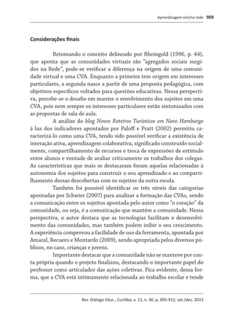 Aprendizagem em/na rede
Rev. Diálogo Educ., Curitiba, v. 13, n. 40, p. 895-912, set./dez. 2013
909
Considerações finais
Retomando o conceito delineado por Rheingold (1996, p. 44),
que aponta que as comunidades virtuais são “agregados sociais surgi-
dos na Rede”, pode-se verificar a diferença na origem de uma comuni-
dade virtual e uma CVA. Enquanto a primeira tem origem em interesses
particulares, a segunda nasce a partir de uma proposta pedagógica, com
objetivos específicos voltados para questões educativas. Nessa perspecti-
va, percebe-se o desafio em manter o envolvimento dos sujeitos em uma
CVA, pois nem sempre os interesses particulares estão sintonizados com
as propostas de sala de aula.
A análise do blog Novos Roteiros Turísticos em Novo Hamburgo
à luz dos indicadores apontados por Paloff e Pratt (2002) permitiu ca-
racterizá-lo como uma CVA, tendo sido possível verificar a existência de
interação ativa, aprendizagem colaborativa, significado construído social-
mente, compartilhamento de recursos e troca de expressões de estímulo
entre alunos e vontade de avaliar criticamente os trabalhos dos colegas.
As características que mais se destacaram foram aquelas relacionadas à
autonomia dos sujeitos para construir o seu aprendizado e ao comparti-
lhamento dessas descobertas com os sujeitos da outra escola.
Também foi possível identificar os três níveis das categorias
apontadas por Schwier (2007) para analisar a formação das CVAs, sendo
a comunicação entre os sujeitos apontada pelo autor como “o coração” da
comunidade, ou seja, é a comunicação que mantém a comunidade. Nessa
perspectiva, o autor destaca que as tecnologias facilitam o desenvolvi-
mento das comunidades, mas também podem inibir o seu crescimento.
A experiência comprovou a facilidade de uso da ferramenta, apontada por
Amaral, Recuero e Montardo (2009), sendo apropriada pelos diversos pú-
blicos, no caso, crianças e jovens.
Importante destacar que a comunidade não se manteve por con-
ta própria quando o projeto finalizou, destacando o importante papel do
professor como articulador das ações coletivas. Fica evidente, dessa for-
ma, que a CVA está intimamente relacionada ao trabalho escolar e tende
 