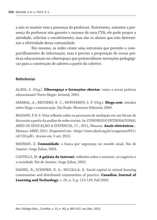 BASSANI, P. B. S.; FRITZ, R. S.
Rev. Diálogo Educ., Curitiba, v. 13, n. 40, p. 895-912, set./dez. 2013
910
a não se manter sem a presença do professor. Entretanto, somente a pre-
sença do professor não garante o sucesso de uma CVA; ele pode propor a
atividade, solicitar o envolvimento, mas são os alunos que irão determi-
nar a efetividade dessa comunidade.
Em resumo, as redes criam uma estrutura que permite o com-
partilhamento de informação, mas é preciso a proposição de novas prá-
ticas educacionais no ciberespaço que potencializem inovações pedagógi-
cas para a construção de saberes a partir do coletivo.
Referências
ALAVA, S. (Org.). Ciberespaço e formações abertas: rumo a novas práticas
educacionais? Porto Alegre: Artmed, 2002.
AMARAL, A.; RECUERO, R. C.; MONTARDO, S. P. (Org.). Blogs.com: estudos
sobre blogs e comunicação. São Paulo: Momento Editorial, 2009.
BASSANI, P. B. S. Uma reflexão sobre os processos de mediação em um fórum de
discussão a partir da análise de redes sociais. In: CONGRESSO INTERNACIONAL
ABED DE EDUCAÇÃO A DISTÂNCIA, 17., 2011, Manaus. Anais eletrônicos...
Manaus: ABED, 2011. Disponível em: <http://www.abed.org.br/congresso2011/
cd/130.pdf>. Acesso em: 5 set. 2013.
BAUMAN, Z. Comunidade: a busca por segurança no mundo atual. Rio de
Janeiro: Jorge Zahar, 2003.
CASTELLS, M. A galáxia da internet: reflexões sobre a internet, os negócios e
a sociedade. Rio de Janeiro: Jorge Zahar, 2003.
DANIEL, B.; SCHWIER, R. A.; MCCALLA, G. Social capital in virtual learning
communities and distributed communities of practice. Canadian Journal of
Learning and Technology, v. 29, n. 3, p. 113-139, Fall 2003.
 