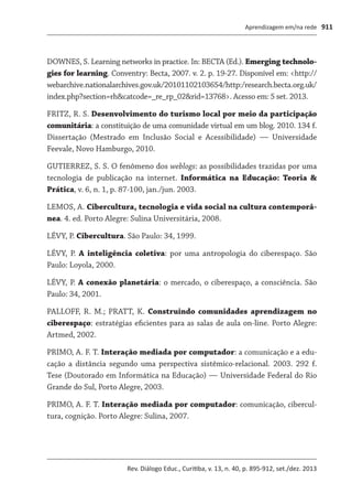 Aprendizagem em/na rede
Rev. Diálogo Educ., Curitiba, v. 13, n. 40, p. 895-912, set./dez. 2013
911
DOWNES, S. Learning networks in practice. In: BECTA (Ed.). Emerging technolo-
gies for learning. Conventry: Becta, 2007. v. 2. p. 19-27. Disponível em: <http://
webarchive.nationalarchives.gov.uk/20101102103654/http:/research.becta.org.uk/
index.php?section=rh&catcode=_re_rp_02&rid=13768>. Acesso em: 5 set. 2013.
FRITZ, R. S. Desenvolvimento do turismo local por meio da participação
comunitária: a constituição de uma comunidade virtual em um blog. 2010. 134 f.
Dis­sertação (Mestrado em Inclusão Social e Acessibilidade) — Universidade
Feevale, Novo Hamburgo, 2010.
GUTIERREZ, S. S. O fenômeno dos weblogs: as possibilidades trazidas por uma
tecnologia de publicação na internet. Informática na Educação: Teoria &
Prática, v. 6, n. 1, p. 87-100, jan./jun. 2003.
LEMOS, A. Cibercultura, tecnologia e vida social na cultura contemporâ-
nea. 4. ed. Porto Alegre: Sulina Universitária, 2008.
LÉVY, P. Cibercultura. São Paulo: 34, 1999.
LÉVY, P. A inteligência coletiva: por uma antropologia do ciberespaço. São
Paulo: Loyola, 2000.
LÉVY, P. A conexão planetária: o mercado, o ciberespaço, a consciência. São
Paulo: 34, 2001.
PALLOFF, R. M.; PRATT, K. Construindo comunidades aprendizagem no
ciberespaço: estratégias eficientes para as salas de aula on-line. Porto Alegre:
Artmed, 2002.
PRIMO, A. F. T. Interação mediada por computador: a comunicação e a edu-
cação a distância segundo uma perspectiva sistêmico-relacional. 2003. 292 f.
Tese (Doutorado em Informática na Educação) — Universidade Federal do Rio
Grande do Sul, Porto Alegre, 2003.
PRIMO, A. F. T. Interação mediada por computador: comunicação, cibercul-
tura, cognição. Porto Alegre: Sulina, 2007.
 