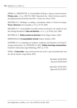 BASSANI, P. B. S.; FRITZ, R. S.
Rev. Diálogo Educ., Curitiba, v. 13, n. 40, p. 895-912, set./dez. 2013
912
PRIMO, A.; SMANIOTTO, A. Comunidades de blogs e espaços conversacionais.
Prisma.com, n. 3, p. 230-272, 2006. Disponível em: <http://revistas.ua.pt/in-
dex.php/prismacom/article/view/631>. Acesso em: 18 set. 2013.
RECUERO, R. C. Warblogs: os weblogs, o jornalismo online e a Guerra no Iraque.
Verso e Reverso, São Leopoldo, n. 37, p. 57-76, 2003.
RECUERO, R. C. Comunidades em redes sociais na internet: um estudo de caso
dos fotologs brasileiros. Liinc em Revista, v. 4, n. 1, p. 63-83, mar. 2008.
RECUERO, R. C. Redes sociais na internet. Porto Alegre: Sulina, 2009.
RHEINGOLD, H. A comunidade virtual. Lisboa: Gradiva, 1996.
SCHWIER, R. A. A typology of catalysts, emphases and elements of virtual le-
arning communities. In: LUPPICINI, R. (Ed.). Online learning communities.
Charlotte: Information Age Publishing, 2007. p. 17-39.
SPYER, J. Conectado: o que a internet fez com você e o que você pode fazer com
ela. Rio de Janeiro: Jorge Zahar, 2007.
Recebido: 03/09/2010
Received: 09/03/2010
Aprovado: 25/01/2011
Approved: 01/25/2011
 